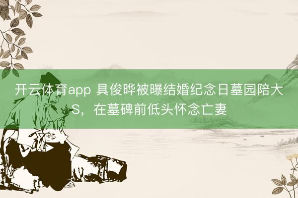 开云体育app 具俊晔被曝结婚纪念日墓园陪大S，在墓碑前低头怀念亡妻