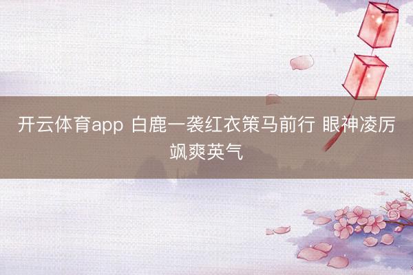 开云体育app 白鹿一袭红衣策马前行 眼神凌厉飒爽英气