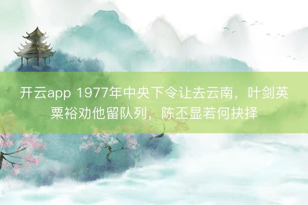 开云app 1977年中央下令让去云南，叶剑英粟裕劝他留队列，陈丕显若何抉择