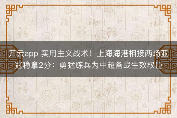 开云app 实用主义战术！上海海港相接两场亚冠稳拿2分：勇猛练兵为中超备战生效权臣