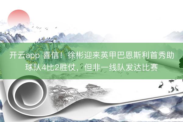 开云app 喜信！徐彬迎来英甲巴恩斯利首秀助球队4比2胜仗，但非一线队发达比赛