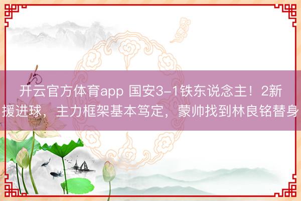 开云官方体育app 国安3-1铁东说念主！2新援进球，主力框架基本笃定，蒙帅找到林良铭替身
