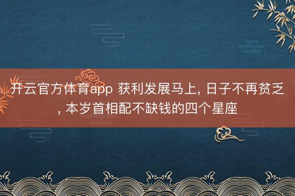 开云官方体育app 获利发展马上, 日子不再贫乏, 本岁首相配不缺钱的四个星座