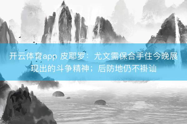 开云体育app 皮耶罗：尤文需保合手住今晚展现出的斗争精神；后防地仍不褂讪