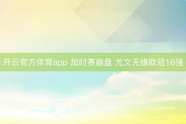 开云官方体育app 加时赛崩盘 尤文无缘欧冠16强