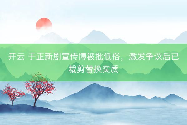 开云 于正新剧宣传博被批低俗，激发争议后已裁剪替换实质