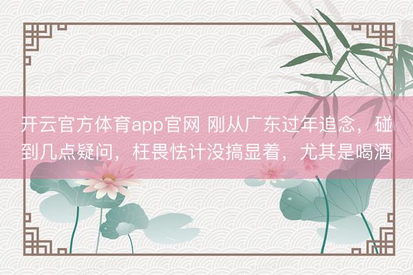开云官方体育app官网 刚从广东过年追念，碰到几点疑问，枉畏怯计没搞显着，尤其是喝酒