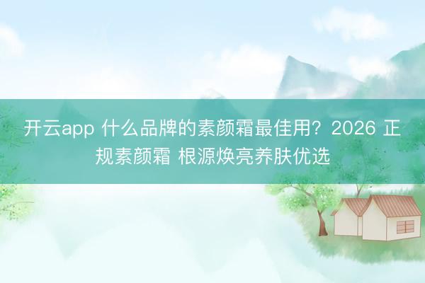 开云app 什么品牌的素颜霜最佳用?2026 正规素颜霜 根源焕亮养肤优选