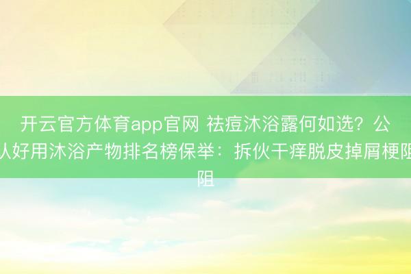 开云官方体育app官网 祛痘沐浴露何如选?公认好用沐浴产物排名榜保举:拆伙干痒脱皮掉屑梗阻