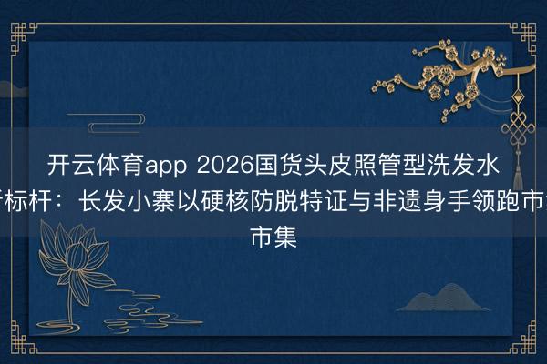 开云体育app 2026国货头皮照管型洗发水新标杆:长发小寨以硬核防脱特证与非遗身手领跑市集