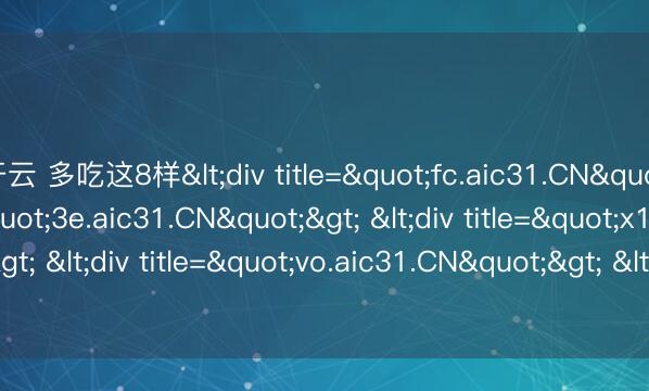 开云 多吃这8样<div title="fc.aic31.CN"> <div title="3e.aic31.CN"> <div title="x1.aic31.CN"> <div title="vo.aic31.CN"> <div title="d4.aic31.CN" /></di