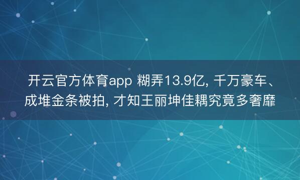 开云官方体育app 糊弄13.9亿， 千万豪车、成堆金条被拍， 才知王丽坤佳耦究竟多奢靡