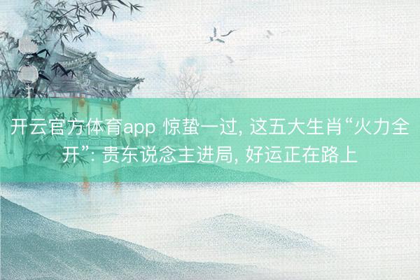 开云官方体育app 惊蛰一过， 这五大生肖“火力全开”: 贵东说念主进局， 好运正在路上