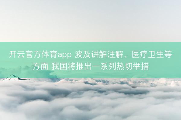 开云官方体育app 波及讲解注解、医疗卫生等方面 我国将推出一系列热切举措