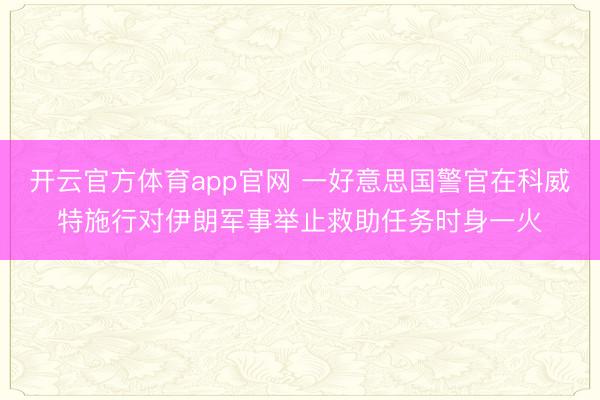 开云官方体育app官网 一好意思国警官在科威特施行对伊朗军事举止救助任务时身一火