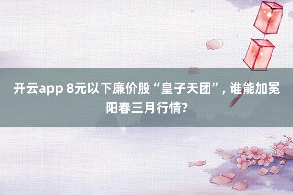 开云app 8元以下廉价股“皇子天团”， 谁能加冕阳春三月行情?