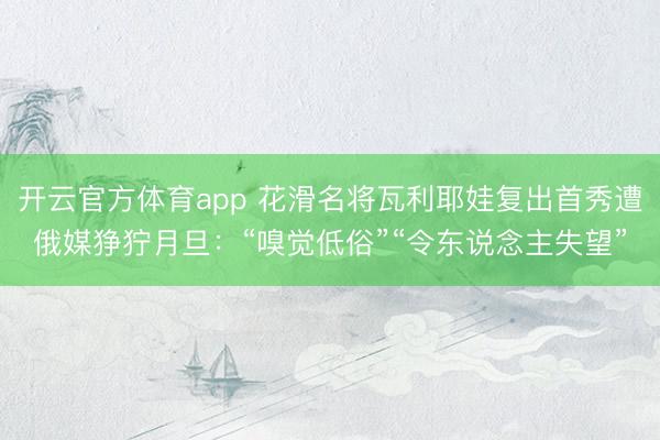 开云官方体育app 花滑名将瓦利耶娃复出首秀遭俄媒狰狞月旦：“嗅觉低俗”“令东说念主失望”