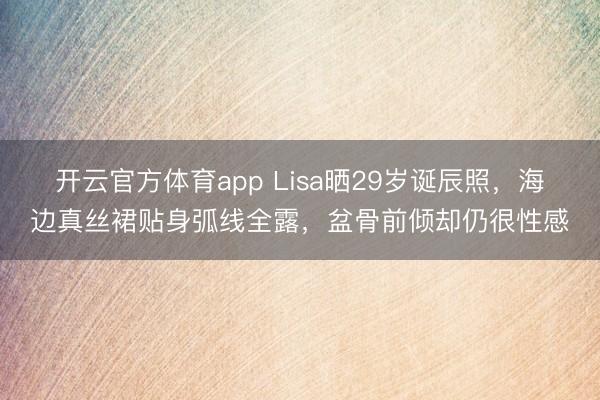 开云官方体育app Lisa晒29岁诞辰照，海边真丝裙贴身弧线全露，盆骨前倾却仍很性感