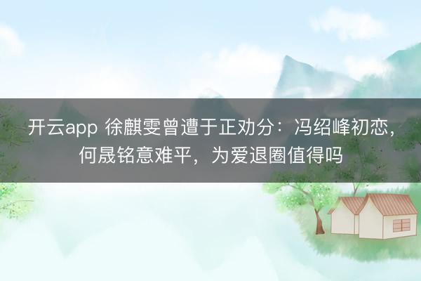 开云app 徐麒雯曾遭于正劝分：冯绍峰初恋，何晟铭意难平，为爱退圈值得吗