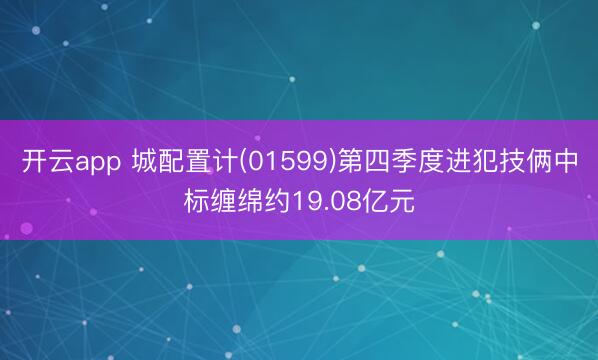 开云app 城配置计(01599)第四季度进犯技俩中标缠绵约19.08亿元