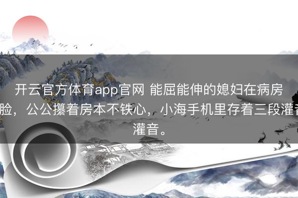 开云官方体育app官网 能屈能伸的媳妇在病房变脸,公公攥着房本不铁心,小海手机里存着三段灌音。
