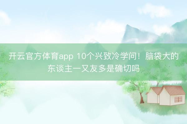 开云官方体育app 10个兴致冷学问！脑袋大的东谈主一又友多是确切吗