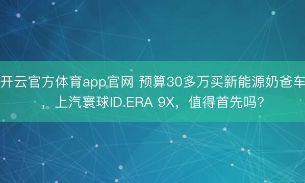 开云官方体育app官网 预算30多万买新能源奶爸车，上汽寰球ID.ERA 9X，值得首先吗?