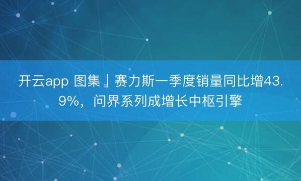 开云app 图集｜赛力斯一季度销量同比增43.9%，问界系列成增长中枢引擎