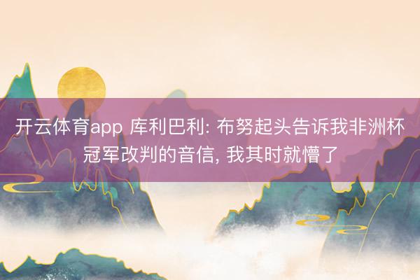开云体育app 库利巴利: 布努起头告诉我非洲杯冠军改判的音信， 我其时就懵了