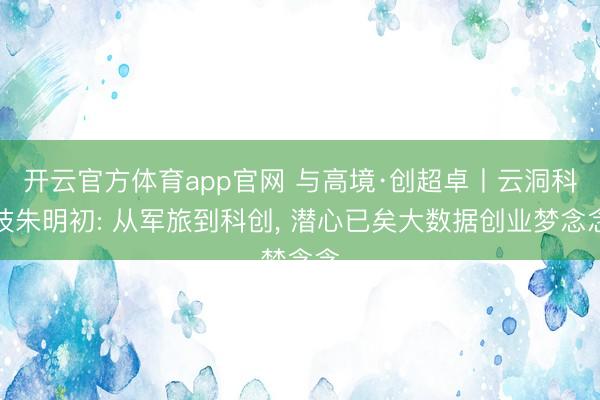 开云官方体育app官网 与高境·创超卓丨云洞科技朱明初: 从军旅到科创, 潜心已矣大数据创业梦念念