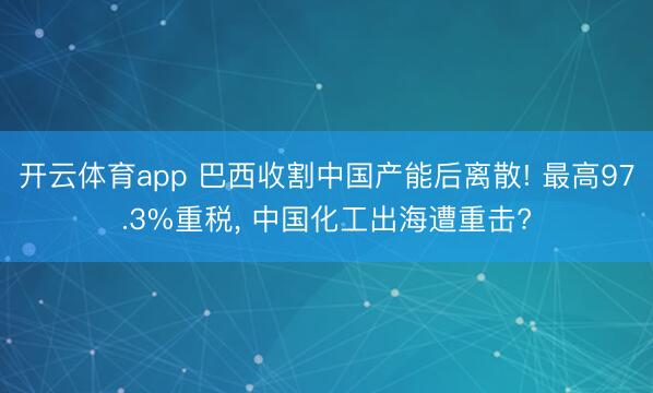 开云体育app 巴西收割中国产能后离散! 最高97.3%重税, 中国化工出海遭重击?
