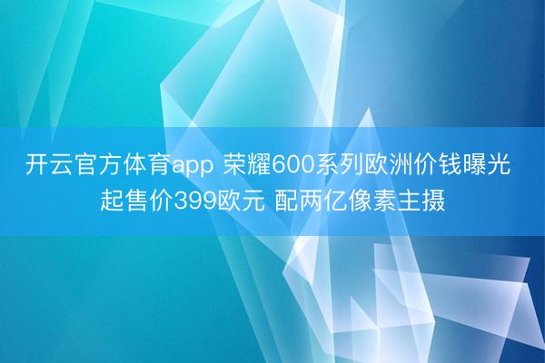 开云官方体育app 荣耀600系列欧洲价钱曝光 起售价399欧元 配两亿像素主摄