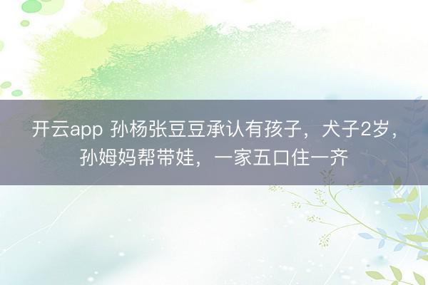 开云app 孙杨张豆豆承认有孩子,犬子2岁,孙姆妈帮带娃,一家五口住一齐