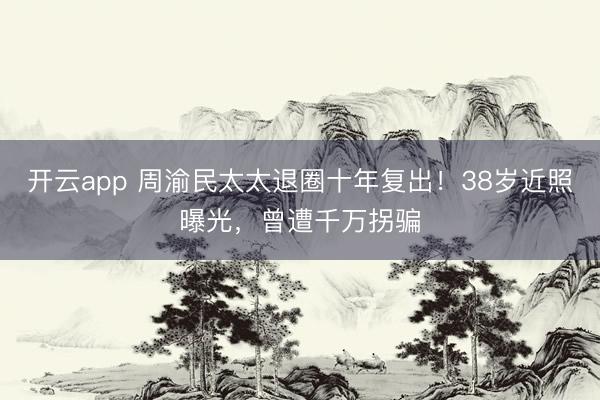 开云app 周渝民太太退圈十年复出！38岁近照曝光，曾遭千万拐骗