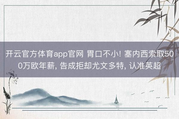 开云官方体育app官网 胃口不小! 塞内西索取500万欧年薪， 告成拒却尤文多特， 认准英超