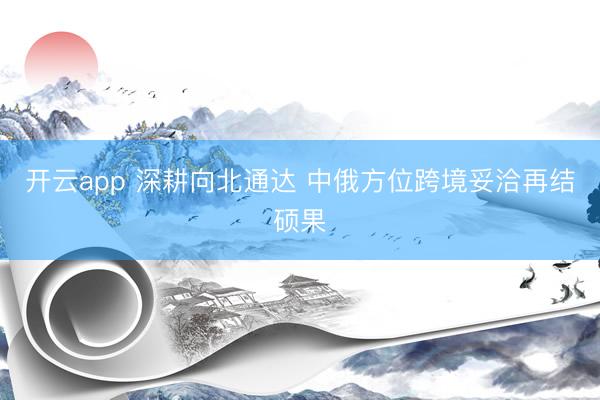 开云app 深耕向北通达 中俄方位跨境妥洽再结硕果