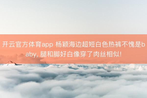开云官方体育app 杨颖海边超短白色热裤不愧是baby，<a href=