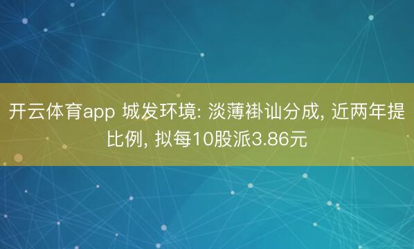 开云体育app 城发环境: 淡薄褂讪分成, 近两年提比例, 拟每10股派3.86元