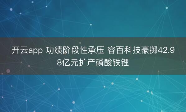 开云app 功绩阶段性承压 容百科技豪掷42.98亿元扩产磷酸铁锂