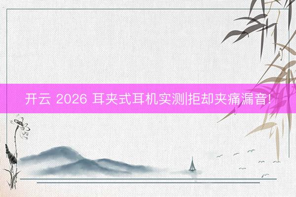开云 2026 耳夹式耳机实测|拒却夹痛漏音!