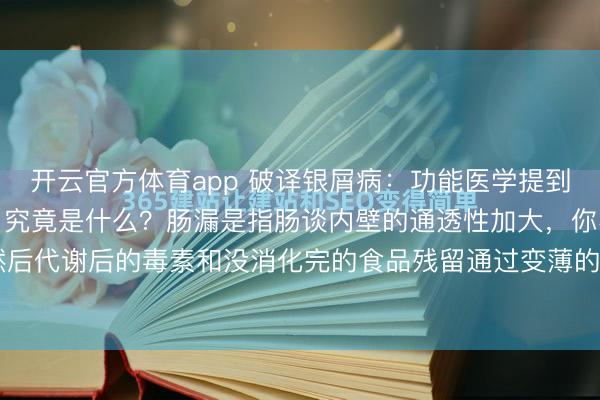 开云官方体育app 破译银屑病：功能医学提到的牛皮癣病因——肠漏，究竟是什么？肠漏是指肠谈内壁的通透性加大，你不错意会为变薄了，然后代谢后的毒素和没消化完的食品残留通过变薄的内壁浸透至血液中，免疫细胞查验到这些炎症...