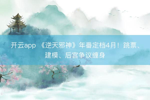 开云app 《逆天邪神》年番定档4月！跳票、建模、后宫争议缠身