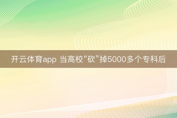 开云体育app 当高校“砍”掉5000多个专科后