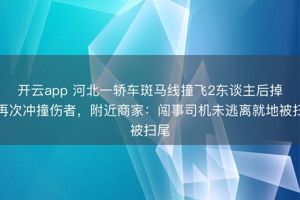 开云app 河北一轿车斑马线撞飞2东谈主后掉头再次冲撞伤者，附近商家：闯事司机未逃离就地被扫尾