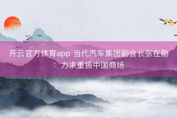 开云官方体育app 当代汽车集团副会长张在勋：力求重振中国商场