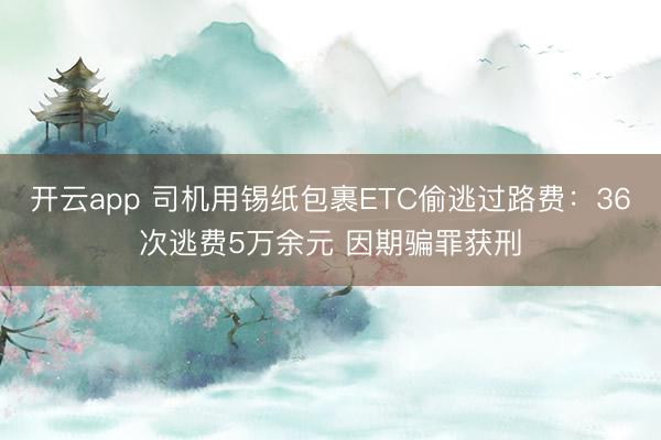 开云app 司机用锡纸包裹ETC偷逃过路费：36次逃费5万余元 因期骗罪获刑
