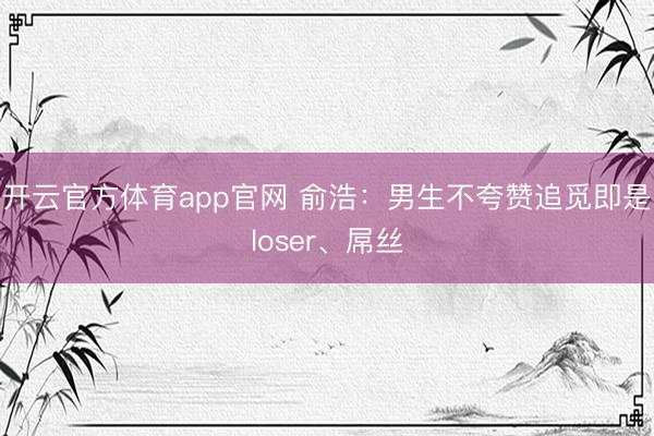 开云官方体育app官网 俞浩：男生不夸赞追觅即是loser、屌丝