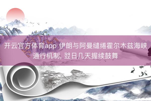 开云官方体育app 伊朗与阿曼缱绻霍尔木兹海峡通行机制， 翌日几天握续鼓舞