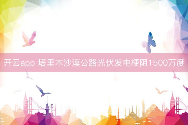 开云app 塔里木沙漠公路光伏发电梗阻1500万度