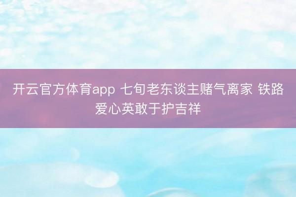 开云官方体育app 七旬老东谈主赌气离家 铁路爱心英敢于护吉祥